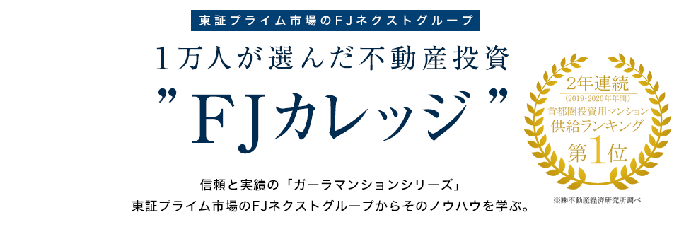 東証プライム市場　１万人が選んだ不動産投資　FJカレッジ　信頼と実績の「ガーラマンションシリーズ」東証プライム市場のFJネクストからそのノウハウを学ぶ。　2年連続　投資用マンション事業主ランキング第1位　※不動産経済研究所調べ　(2015年、2016年)