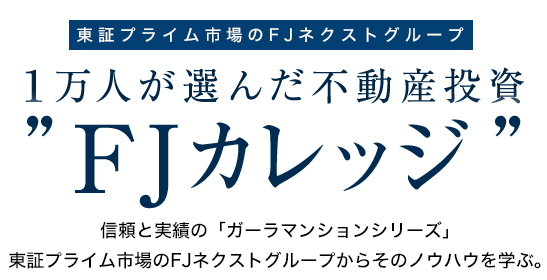 東証プライム市場　１万人が選んだ不動産投資　FJカレッジ　信頼と実績の「ガーラマンションシリーズ」東証プライム市場のFJネクストからそのノウハウを学ぶ。　2年連続　投資用マンション事業主ランキング第1位　※不動産経済研究所調べ　(2015年、2016年)